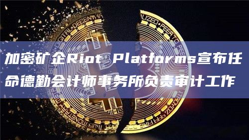加密矿企Riot Platforms宣布任命德勤会计师事务所负责审计工作