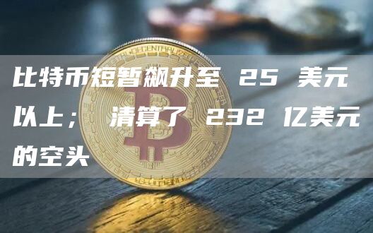 比特币短暂飙升至 25 美元以上； 清算了 232 亿美元的空头