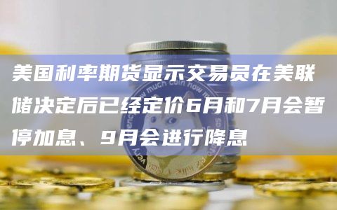 美国利率期货显示交易员在美联储决定后已经定价6月和7月会暂停加息、9月会进行降息