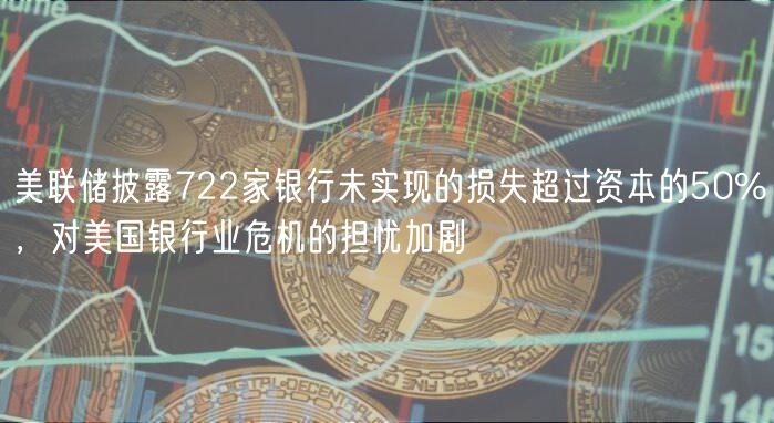 美联储披露722家银行未实现的损失超过资本的50%，对美国银行业危机的担忧加剧