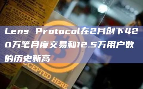 Lens Protocol在2月创下420万笔月度交易和12.5万用户数的历史新高