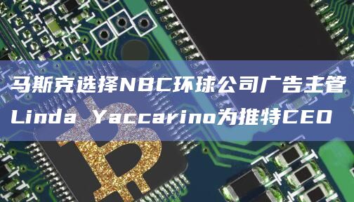 马斯克选择NBC环球公司广告主管Linda Yaccarino为推特CEO