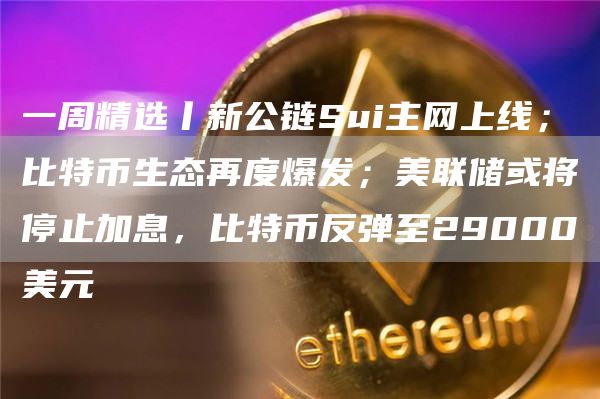 一周精选丨新公链Sui主网上线；比特币生态再度爆发；美联储或将停止加息，比特币反弹至29000美元
