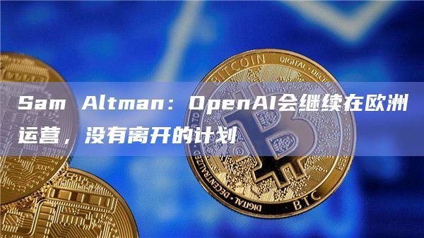 Sam Altman：OpenAI会继续在欧洲运营，没有离开的计划