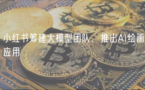 小红书筹建大模型团队，推出AI绘画应用