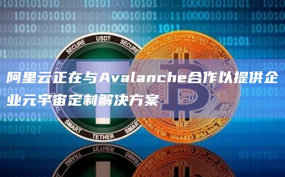 阿里云正在与Avalanche合作以提供企业元宇宙定制解决方案