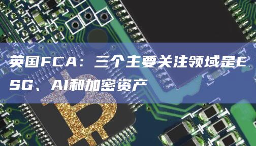 英国FCA：三个主要关注领域是ESG、AI和加密资产