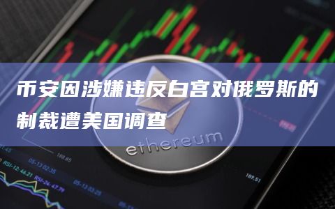 币安因涉嫌违反白宫对俄罗斯的制裁遭美国调查