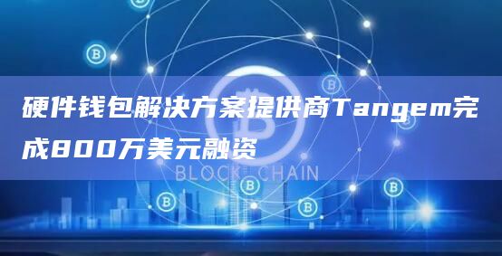 硬件钱包解决方案提供商Tangem完成800万美元融资