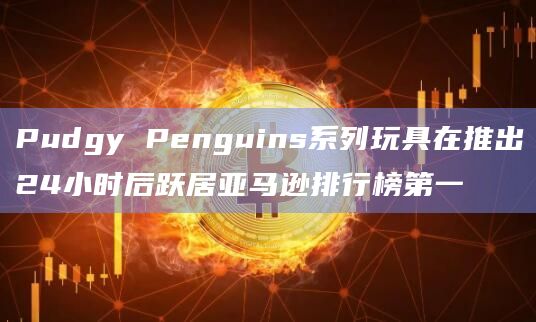 Pudgy Penguins系列玩具在推出24小时后跃居亚马逊排行榜第一