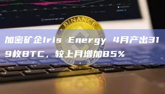 加密矿企Iris Energy 4月产出319枚BTC，较上月增加85%