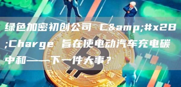 绿色加密初创公司 C+Charge 旨在使电动汽车充电碳中和——下一件大事？