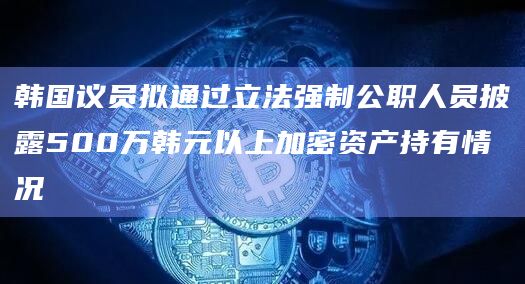 韩国议员拟通过立法强制公职人员披露500万韩元以上加密资产持有情况