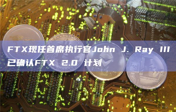 FTX现任首席执行官John J. Ray III已确认FTX 2.0 计划