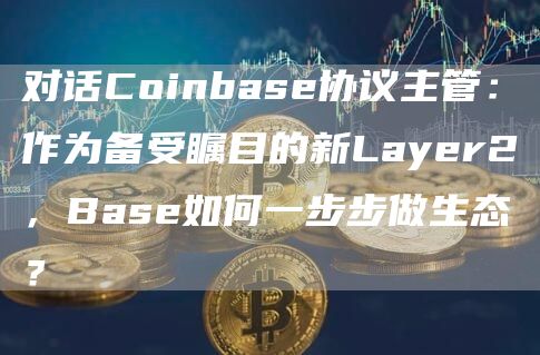 对话Coinbase协议主管：作为备受瞩目的新Layer2，Base如何一步步做生态？