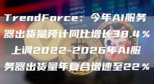 TrendForce：今年AI服务器出货量预计同比增长38.4％ 上调2022-2026年AI服务器出货量年复合增速至22％