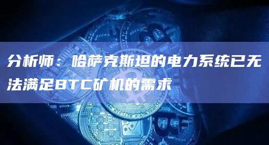 分析师:哈萨克斯坦的电力系统已无法满足BTC矿机的需求