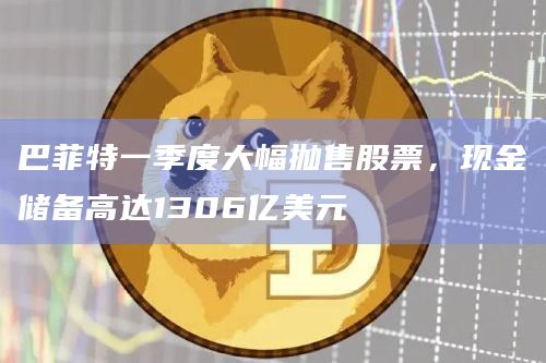 巴菲特一季度大幅抛售股票，现金储备高达1306亿美元