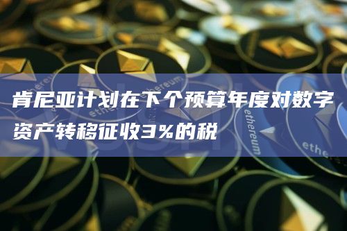 肯尼亚计划在下个预算年度对数字资产转移征收3%的税
