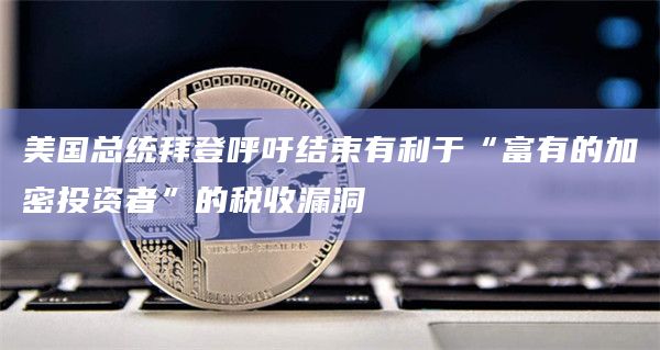 美国总统拜登呼吁结束有利于“富有的加密投资者”的税收漏洞