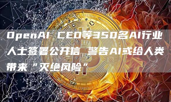 OpenAI CEO等350名AI行业人士签署公开信 警告AI或给人类带来“灭绝风险”