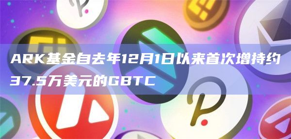 ARK基金自去年12月1日以来首次增持约37.5万美元的GBTC