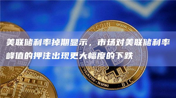 美联储利率掉期显示，市场对美联储利率峰值的押注出现更大幅度的下跌