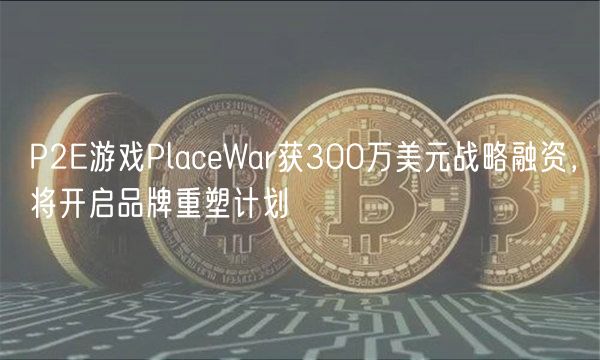 P2E游戏PlaceWar获300万美元战略融资,将开启品牌重塑计划