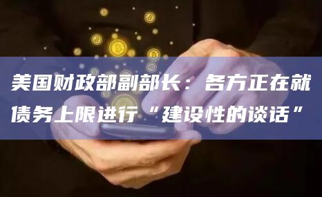 美国财政部副部长：各方正在就债务上限进行“建设性的谈话”