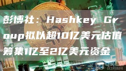 彭博社：Hashkey Group拟以超10亿美元估值筹集1亿至2亿美元资金