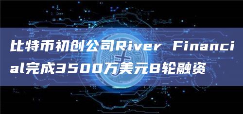 比特币初创公司River Financial完成3500万美元B轮融资