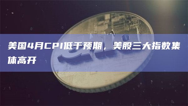 美国4月CPI低于预期，美股三大指数集体高开