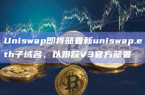 Uniswap即将部署新uniswap.eth子域名，以跟踪V3官方部署