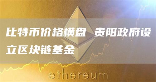 比特币价格横盘 贵阳政府设立区块链基金