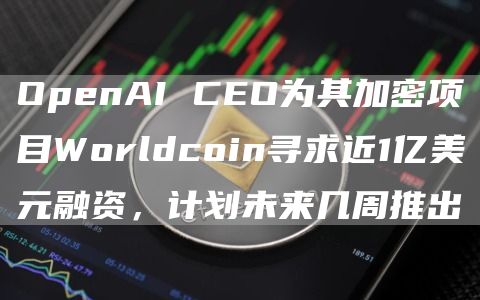 OpenAI CEO为其加密项目Worldcoin寻求近1亿美元融资，计划未来几周推出