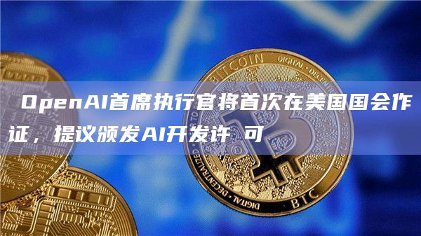 ​OpenAI首席执行官将首次在美国国会作证，提议颁发AI开发许​可