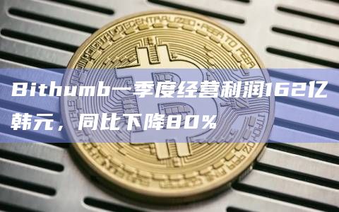 Bithumb一季度经营利润162亿韩元,同比下降80%