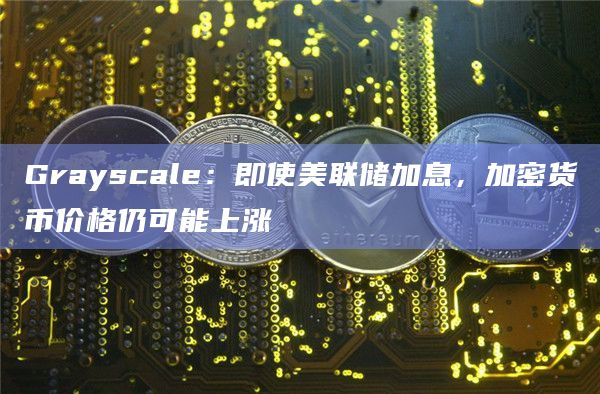 Grayscale:即使美联储加息,加密货币价格仍可能上涨