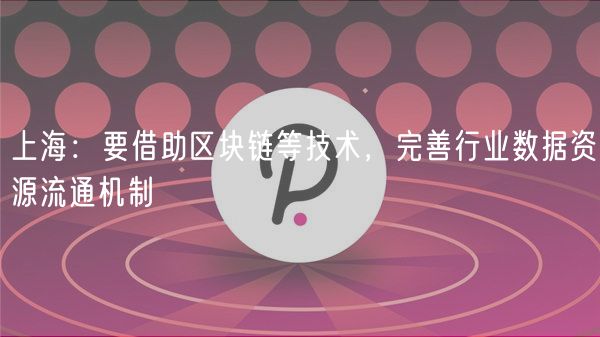 上海：要借助区块链等技术，完善行业数据资源流通机制