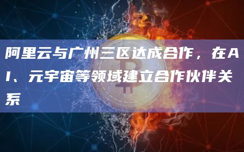 阿里云与广州三区达成合作，在AI、元宇宙等领域建立合作伙伴关系