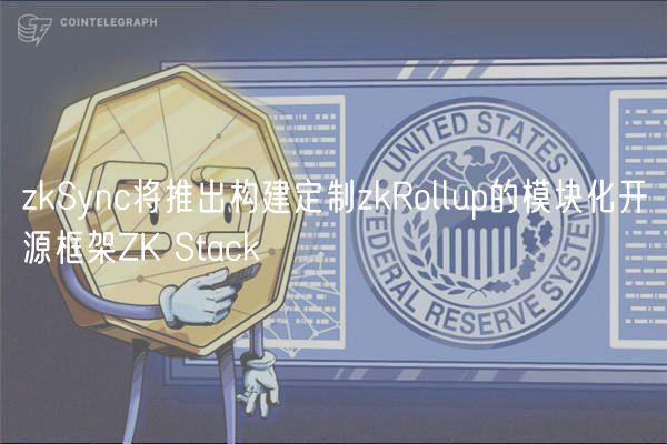 zkSync将推出构建定制zkRollup的模块化开源框架ZK Stack
