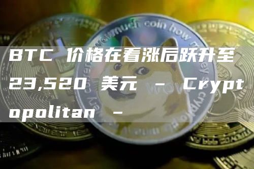 BTC 价格在看涨后跃升至 23,520 美元 – Cryptopolitan –