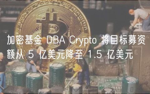 加密基金 DBA Crypto 将目标募资额从 5 亿美元降至 1.5 亿美元