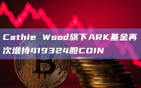 Cathie Wood旗下ARK基金再次增持419324股COIN