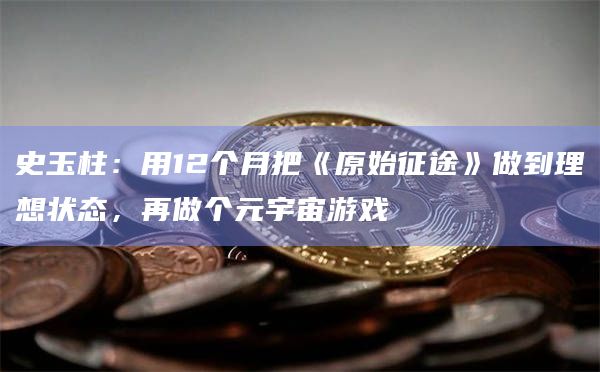 史玉柱:用12个月把《原始征途》做到理想状态,再做个元宇宙游戏 史玉柱:用12个月把《原始征途》做到理想状态,再做个元宇宙游戏