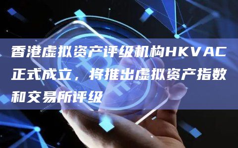 香港虚拟资产评级机构HKVAC正式成立，将推出虚拟资产指数和交易所评级