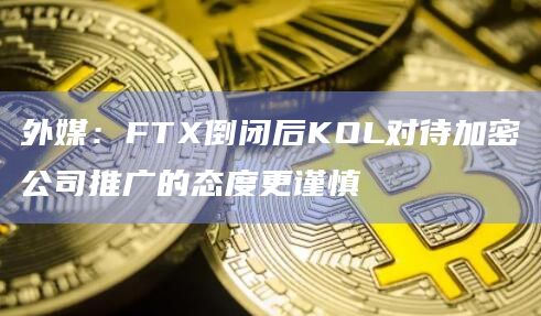 外媒：FTX倒闭后KOL对待加密公司推广的态度更谨慎