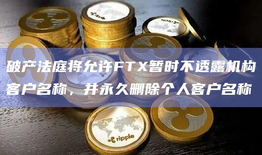 破产法庭将允许FTX暂时不透露机构客户名称，并永久删除个人客户名称