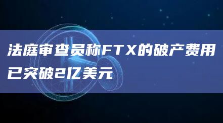 法庭审查员称FTX的破产费用已突破2亿美元