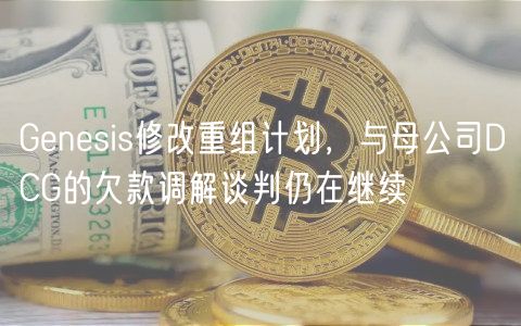 Genesis修改重组计划，与母公司DCG的欠款调解谈判仍在继续